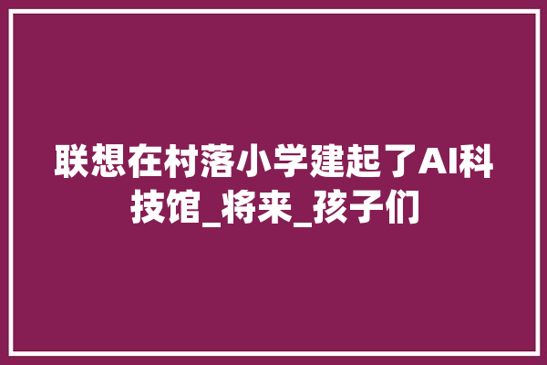 联想在村落小学建起了AI科技馆_将来_孩子们 计算机