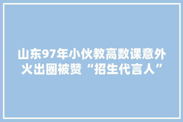 山东97年小伙教高数课意外火出圈被赞“招生代言人”_天意_高数 智能写作