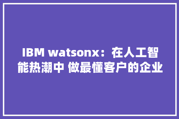 IBM watsonx：在人工智能热潮中 做最懂客户的企业级AI_模子_数据 AI快讯