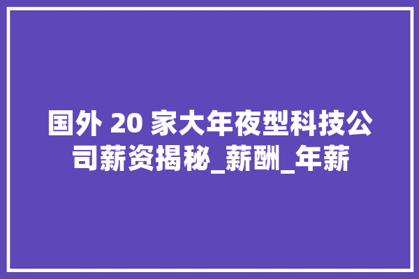 国外 20 家大年夜型科技公司薪资揭秘_薪酬_年薪