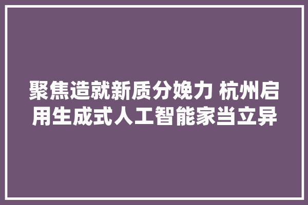 聚焦造就新质分娩力 杭州启用生成式人工智能家当立异中央_家当_杭州