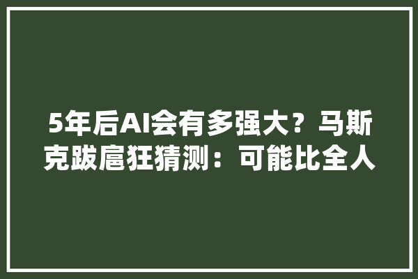 5年后AI会有多强大？马斯克跋扈狂猜测：可能比全人类加起来都聪明_人工智能_人类 智能问答