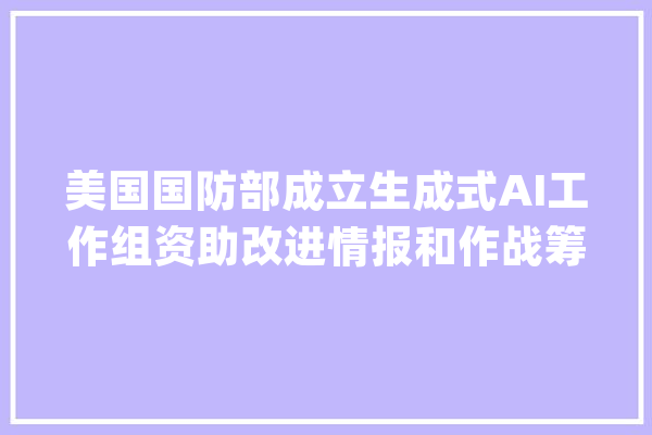 美国国防部成立生成式AI工作组资助改进情报和作战筹划_人工智能_国防部 计算机