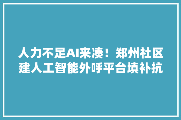 人力不足AI来凑！郑州社区建人工智能外呼平台填补抗疫战斗力_人员_人工智能