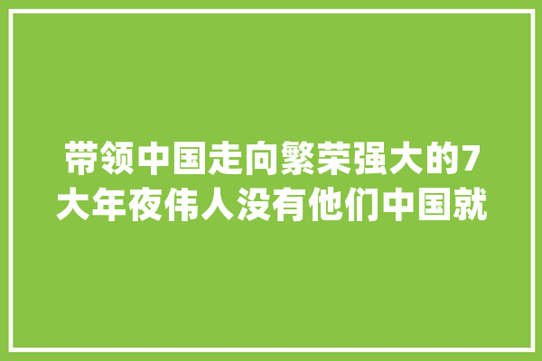 带领中国走向繁荣强大的7大年夜伟人没有他们中国就不会有今天_周恩来_中国 科技快讯