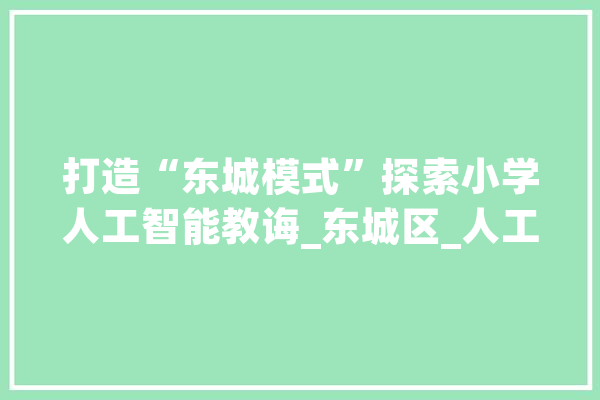 打造“东城模式”探索小学人工智能教诲_东城区_人工智能