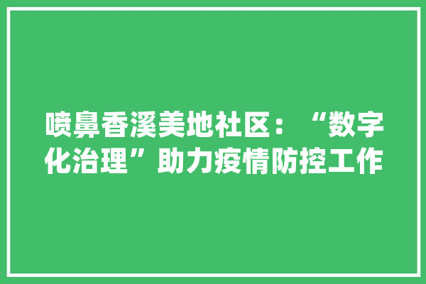 喷鼻香溪美地社区：“数字化治理”助力疫情防控工作_社区_疫情 绘影字幕