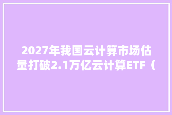 2027年我国云计算市场估量打破2.1万亿云计算ETF（516510）、人工智能ETF（159819）等产品构造家当链龙头_人工智能_家当 智能助手