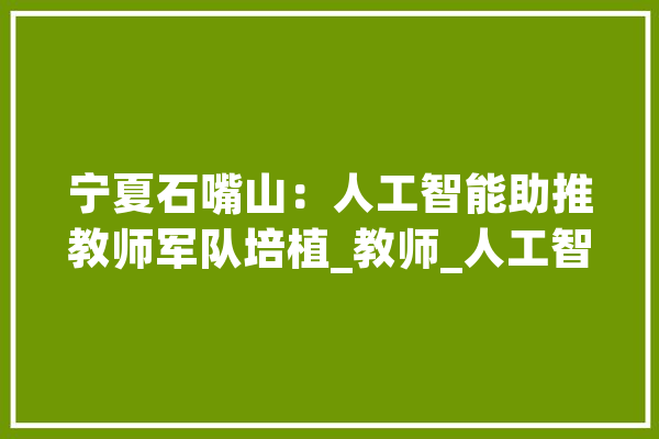 宁夏石嘴山：人工智能助推教师军队培植_教师_人工智能