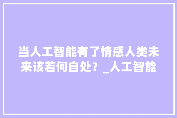 当人工智能有了情感人类未来该若何自处？_人工智能_人类 云服务
