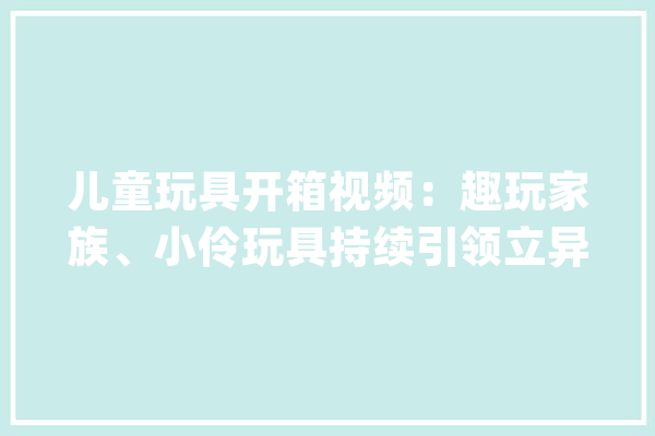 儿童玩具开箱视频：趣玩家族、小伶玩具持续引领立异潮流_玩具_互动 智能助手