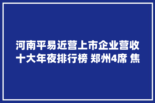 河南平易近营上市企业营收十大年夜排行榜 郑州4席 焦作3席 洛阳 南阳等各1席_股份有限公司_全球 科技快讯