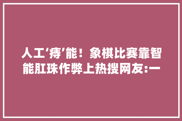 人工‘痔’能！象棋比赛靠智能肛珠作弊上热搜网友:一菊腚输赢_这一_象棋 计算机