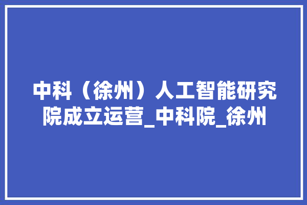 中科（徐州）人工智能研究院成立运营_中科院_徐州