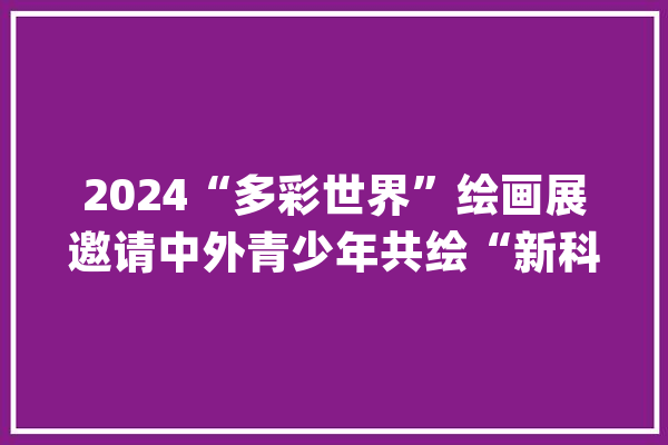 2024“多彩世界”绘画展邀请中外青少年共绘“新科技·新生活”_北京市_作品 计算机