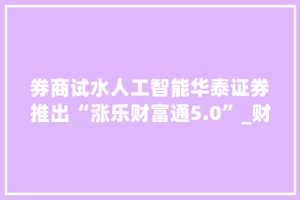 券商试水人工智能华泰证券推出“涨乐财富通5.0”_财富_人工智能 智能写作