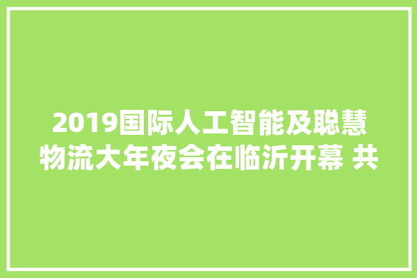 2019国际人工智能及聪慧物流大年夜会在临沂开幕 共话AI赋能家当_人工智能_临沂 AI简讯