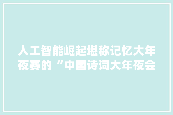 人工智能崛起堪称记忆大年夜赛的“中国诗词大年夜会”到底有什么意义？_诗词_本身的 科技快讯