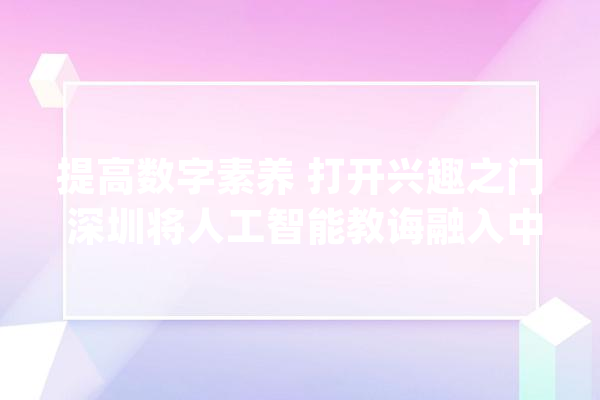 提高数字素养 打开兴趣之门 深圳将人工智能教诲融入中小学教室_人工智能_深圳 文字写作