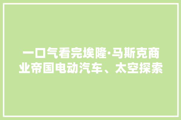 一口气看完埃隆·马斯克商业帝国电动汽车、太空探索、人工智能_特斯拉_马斯克