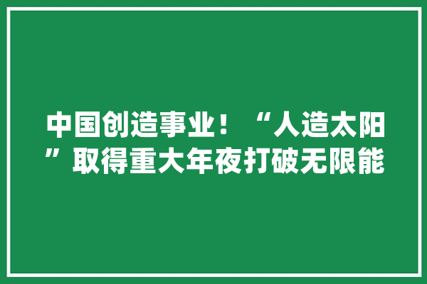 中国创造事业！“人造太阳”取得重大年夜打破无限能源或成现实_核聚变_能量