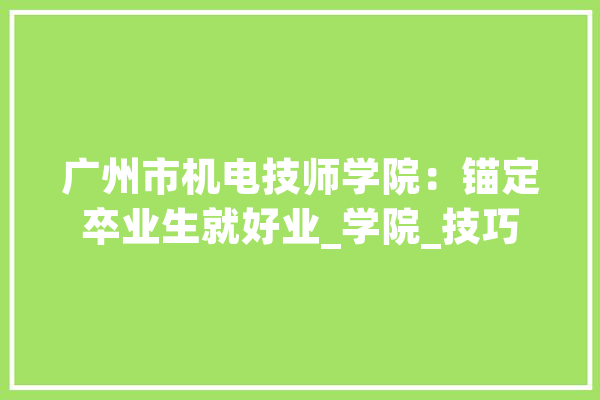 广州市机电技师学院：锚定卒业生就好业_学院_技巧