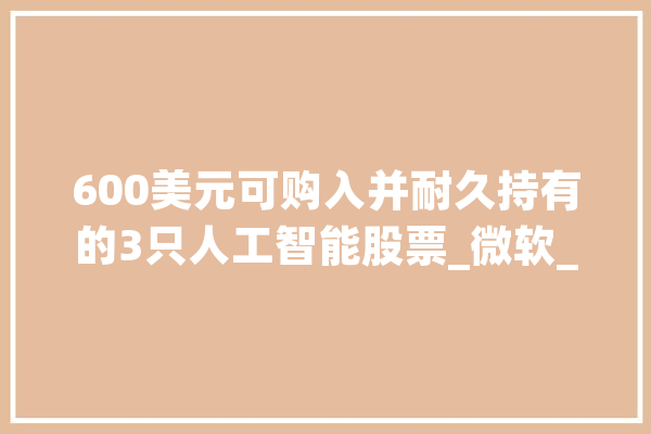 600美元可购入并耐久持有的3只人工智能股票_微软_英伟 AI快讯