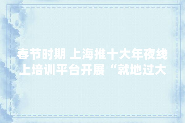春节时期 上海推十大年夜线上培训平台开展“就地过大年夜年、技能免费学”活动_线上_平台