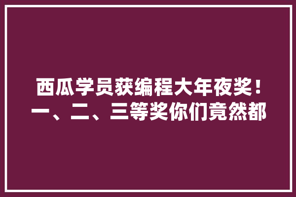 西瓜学员获编程大年夜奖！一、二、三等奖你们竟然都拿回来了！_西瓜_学员