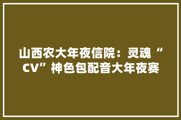 山西农大年夜信院：灵魂“CV”神色包配音大年夜赛_同窗们_脸色