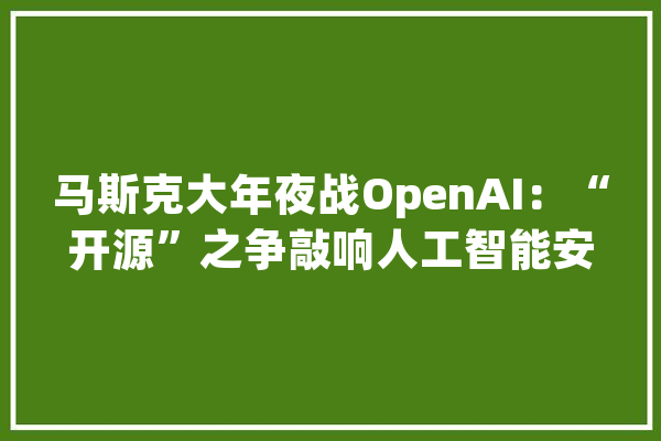 马斯克大年夜战OpenAI：“开源”之争敲响人工智能安然警钟？_马斯克_人工智能