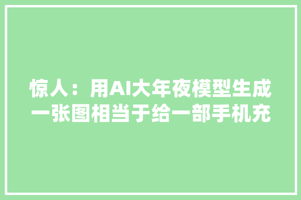 惊人：用AI大年夜模型生成一张图相当于给一部手机充满电_人工智能_模子 绘影字幕