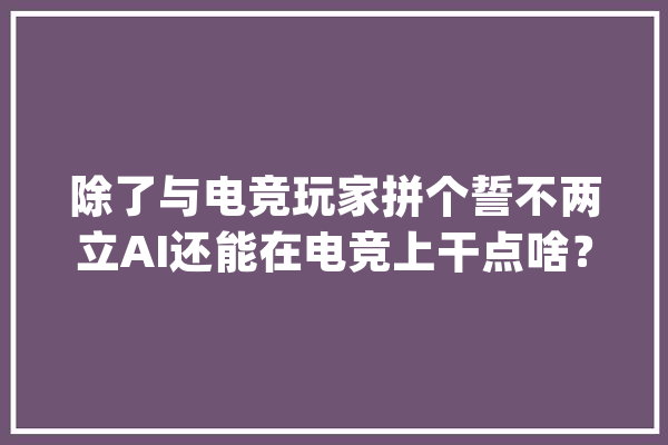 除了与电竞玩家拼个誓不两立AI还能在电竞上干点啥？_玩家_游戏 智能写作
