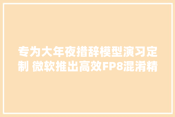 专为大年夜措辞模型演习定制 微软推出高效FP8混淆精度演习框架_微软_人工智能
