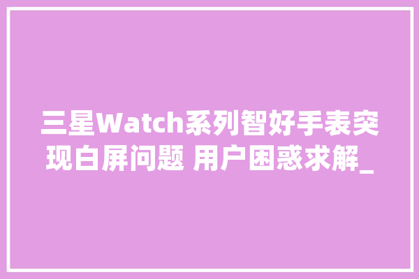 三星Watch系列智好手表突现白屏问题 用户困惑求解_屏幕_用户