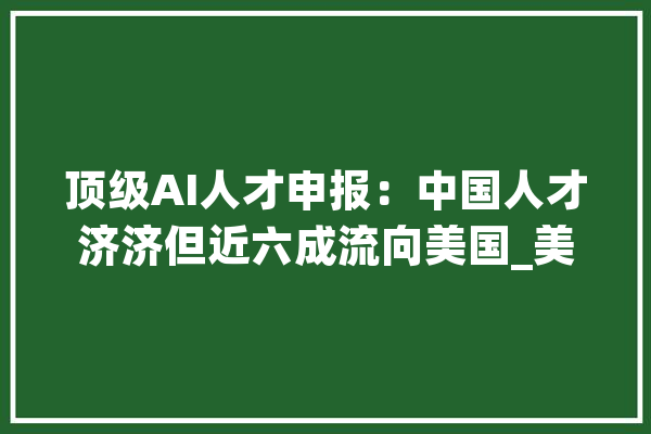 顶级AI人才申报：中国人才济济但近六成流向美国_美国_中国