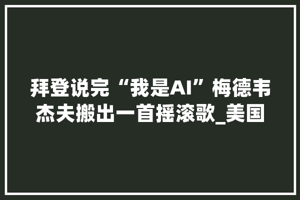 拜登说完“我是AI”梅德韦杰夫搬出一首摇滚歌_美国_人工智能 智能写作