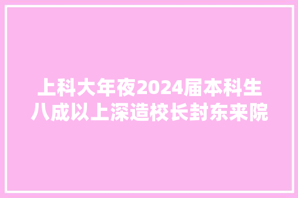 上科大年夜2024届本科生八成以上深造校长封东来院士深情寄语：志存高远立异报国_科年夜_卒业生 文字写作