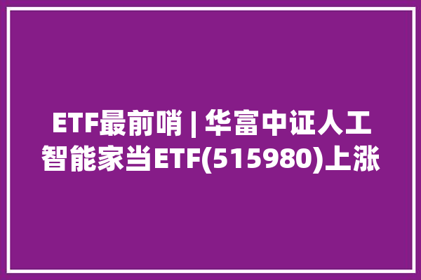 ETF最前哨 | 华富中证人工智能家当ETF(515980)上涨0.91%量子通信主题走强达华智能上涨10.17%_净值_量子