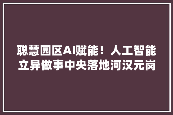 聪慧园区AI赋能！人工智能立异做事中央落地河汉元岗·智汇PARK_人工智能_家当