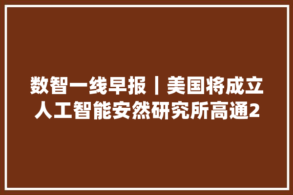 数智一线早报｜美国将成立人工智能安然研究所高通2023财年净利同比下降44%_华为_汤姆