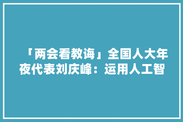 「两会看教诲」全国人大年夜代表刘庆峰：运用人工智能技能推广普及国家通用措辞_措辞_文字