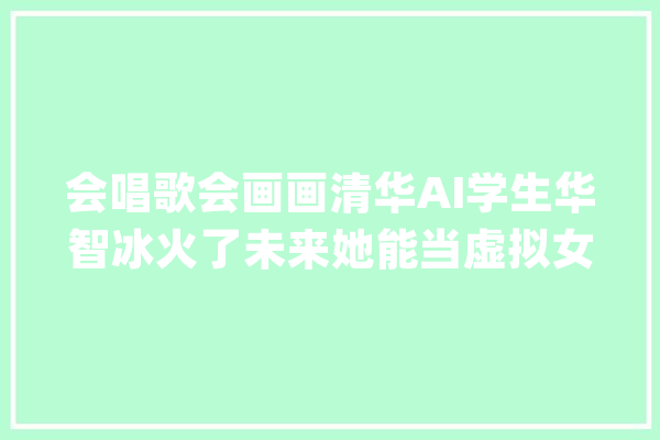 会唱歌会画画清华AI学生华智冰火了未来她能当虚拟女友吗？_人工智能_人类