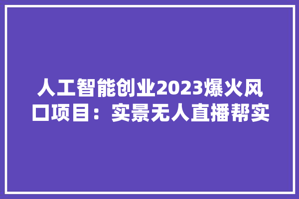 人工智能创业2023爆火风口项目：实景无人直播帮实体店精准获客_实景_商家 智能问答
