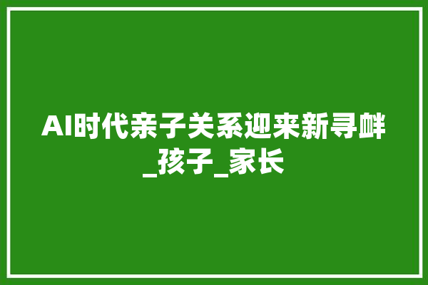 AI时代亲子关系迎来新寻衅_孩子_家长 智能问答