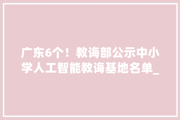 广东6个！教诲部公示中小学人工智能教诲基地名单_中学_小学 智能助手