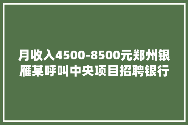 月收入4500-8500元郑州银雁某呼叫中央项目招聘银行呼叫中央客服！五险一金、节日福利、带薪年假_类产物_岗亭 科技快讯