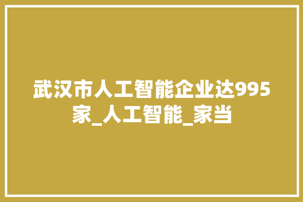 武汉市人工智能企业达995家_人工智能_家当 智能写作