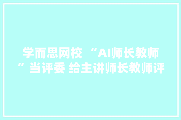 学而思网校 “AI师长教师”当评委 给主讲师长教师评课_先生_学而