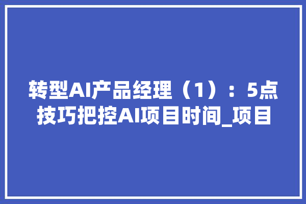 转型AI产品经理（1）：5点技巧把控AI项目时间_项目_数据 智能助手